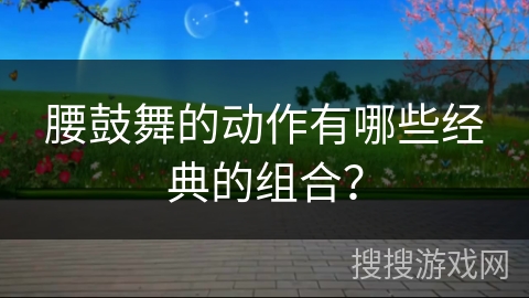 腰鼓舞的动作有哪些经典的组合？