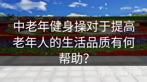 中老年健身操对于提高老年人的生活品质有何帮助？