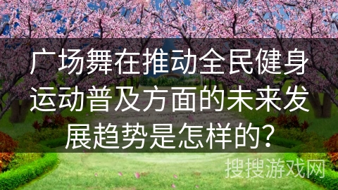 广场舞在推动全民健身运动普及方面的未来发展趋势是怎样的？