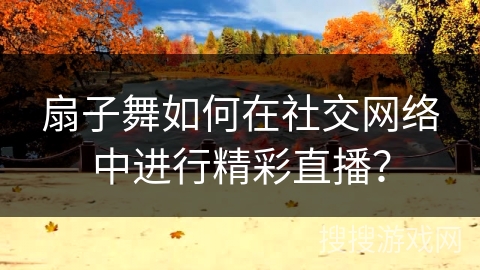 扇子舞如何在社交网络中进行精彩直播？