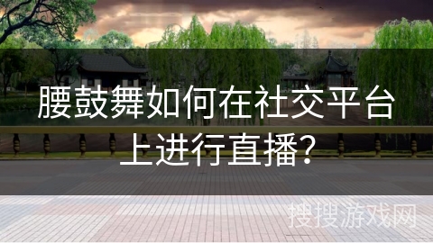 腰鼓舞如何在社交平台上进行直播？