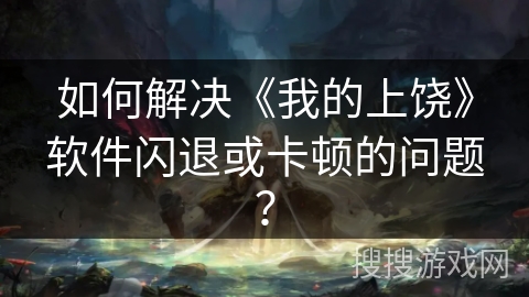 如何解决《我的上饶》软件闪退或卡顿的问题？