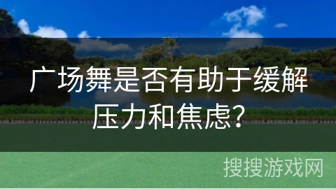 广场舞是否有助于缓解压力和焦虑？