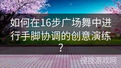 如何在16步广场舞中进行手脚协调的创意演练？