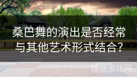 桑巴舞的演出是否经常与其他艺术形式结合？