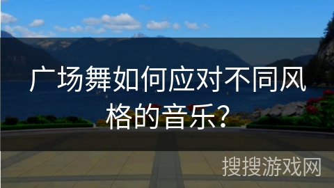 广场舞如何应对不同风格的音乐？