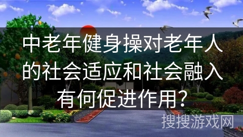中老年健身操对老年人的社会适应和社会融入有何促进作用？