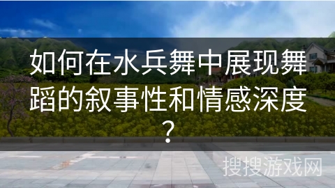 如何在水兵舞中展现舞蹈的叙事性和情感深度？