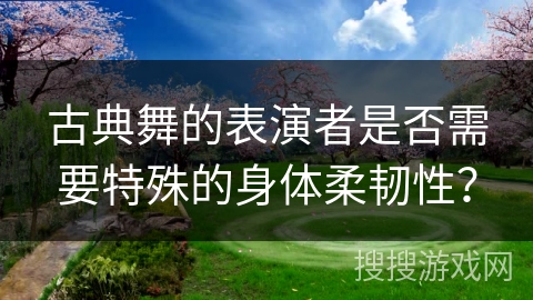 古典舞的表演者是否需要特殊的身体柔韧性？