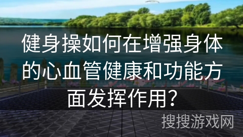 健身操如何在增强身体的心血管健康和功能方面发挥作用？
