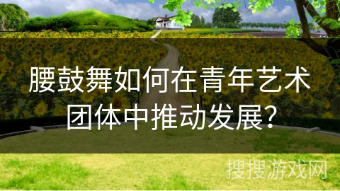 腰鼓舞如何在青年艺术团体中推动发展？
