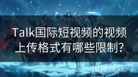 Talk国际短视频的视频上传格式有哪些限制？