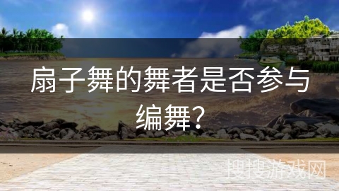 扇子舞的舞者是否参与编舞？