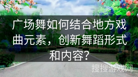 广场舞如何结合地方戏曲元素，创新舞蹈形式和内容？
