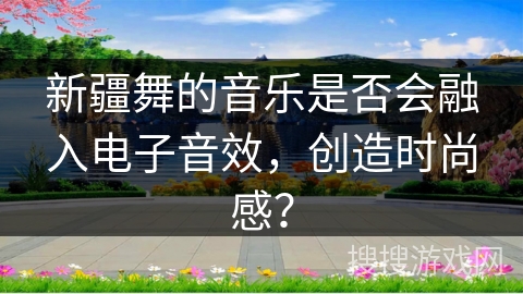 新疆舞的音乐是否会融入电子音效，创造时尚感？