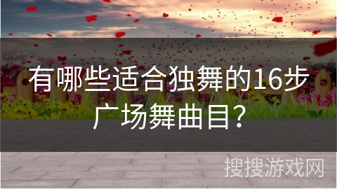 有哪些适合独舞的16步广场舞曲目？