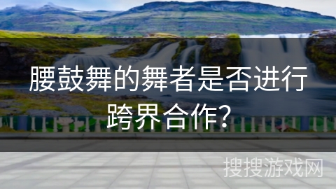 腰鼓舞的舞者是否进行跨界合作？