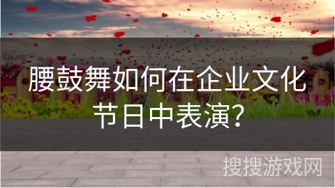 腰鼓舞如何在企业文化节日中表演？