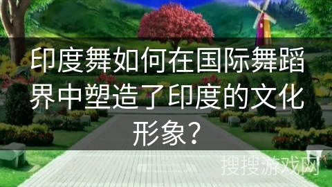 印度舞如何在国际舞蹈界中塑造了印度的文化形象？