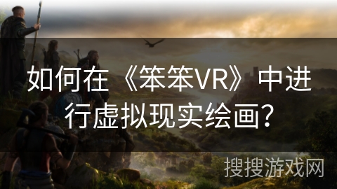 如何在《笨笨VR》中进行虚拟现实绘画? 如何在《笨笨VR》中进行虚拟现实绘画?