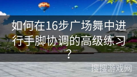 如何在16步广场舞中进行手脚协调的高级练习？