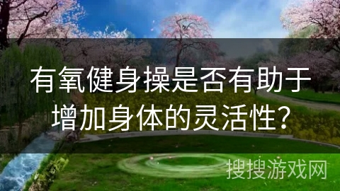 有氧健身操是否有助于增加身体的灵活性？