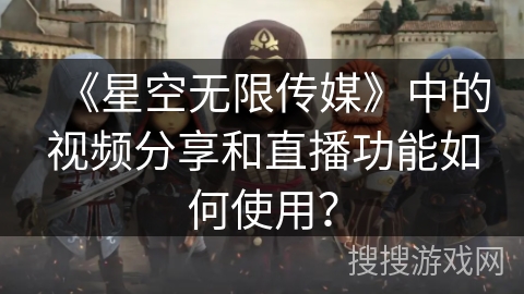 《星空无限传媒》中的视频分享和直播功能如何使用？