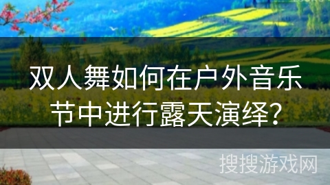 双人舞如何在户外音乐节中进行露天演绎？