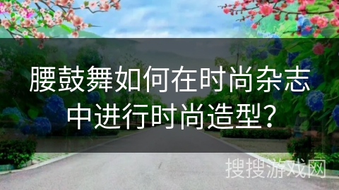 腰鼓舞如何在时尚杂志中进行时尚造型？