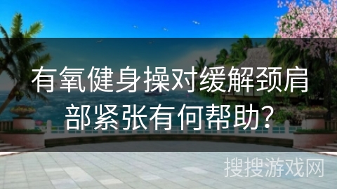 有氧健身操对缓解颈肩部紧张有何帮助？