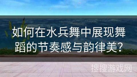 如何在水兵舞中展现舞蹈的节奏感与韵律美？