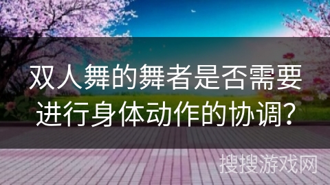 双人舞的舞者是否需要进行身体动作的协调？