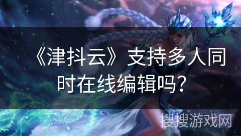 《津抖云》支持多人同时在线编辑吗？