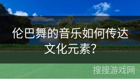 伦巴舞的音乐如何传达文化元素？