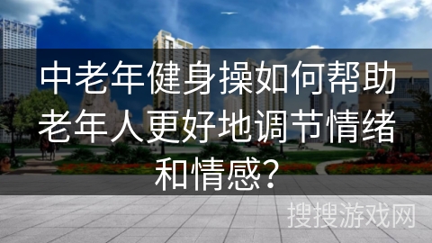 中老年健身操如何帮助老年人更好地调节情绪和情感？