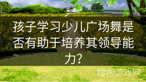 孩子学习少儿广场舞是否有助于培养其领导能力？