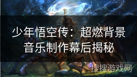 少年悟空传:超燃背景音乐制作幕后揭秘 少年悟空传:超燃背景音乐制作幕后揭秘