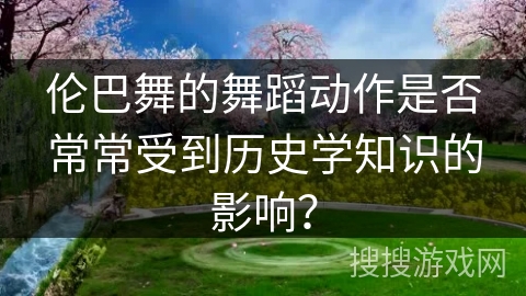 伦巴舞的舞蹈动作是否常常受到历史学知识的影响？