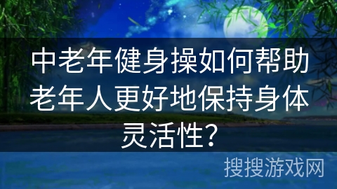 中老年健身操如何帮助老年人更好地保持身体灵活性？