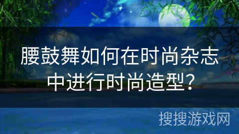 腰鼓舞如何在时尚杂志中进行时尚造型？