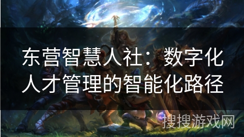 东营智慧人社：数字化人才管理的智能化路径
