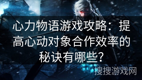 心力物语游戏攻略：提高心动对象合作效率的秘诀有哪些？