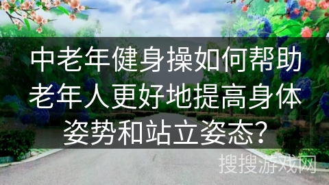 中老年健身操如何帮助老年人更好地提高身体姿势和站立姿态？