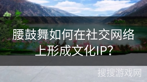腰鼓舞如何在社交网络上形成文化IP？
