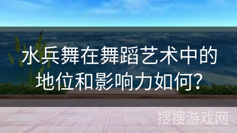 水兵舞在舞蹈艺术中的地位和影响力如何？