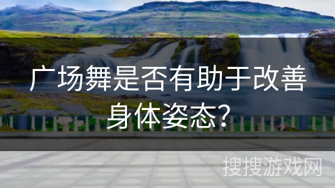 广场舞是否有助于改善身体姿态？