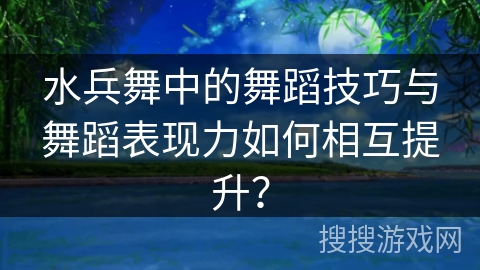 水兵舞中的舞蹈技巧与舞蹈表现力如何相互提升？