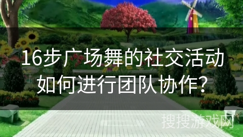 16步广场舞的社交活动如何进行团队协作？