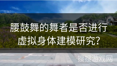 腰鼓舞的舞者是否进行虚拟身体建模研究？