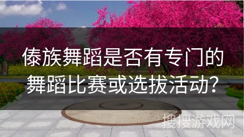 傣族舞蹈是否有专门的舞蹈比赛或选拔活动？